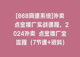 [868网课系统]外卖 点金推广实战课程，2024外卖 点金推广全流程（7节课+资料）868网课-868网课系统868网课系统