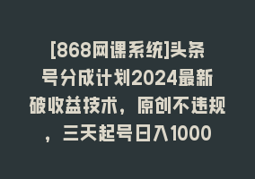 [868网课系统]头条号分成计划2024最新破收益技术，原创不违规，三天起号日入1000+868网课-868网课系统868网课系统