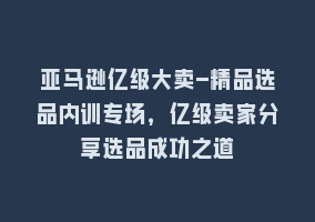 亚马逊亿级大卖-精品选品内训专场，亿级卖家分享选品成功之道868网课-868网课系统868网课系统