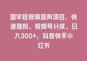 国学短视频混剪项目，快速涨粉、视频号分成、日入300+，抖音快手小红书868网课-868网课系统868网课系统