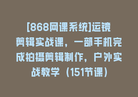 [868网课系统]运镜剪辑实战课，一部手机完成拍摄剪辑制作，户外实战教学（151节课）868网课-868网课系统868网课系统