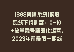 [868网课系统]某收费线下特训营：0-10+放量稳号精细化运营，2023年前最后一期线下课，…868网课-868网课系统868网课系统