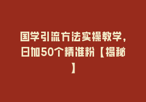 国学引流方法实操教学，日加50个精准粉【揭秘】868网课-868网课系统868网课系统