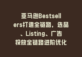 亚马逊Bestsellers打造全链路，选品、Listing、广告投放全链路进阶优化868网课-868网课系统868网课系统