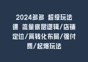 2024多多 超级玩法课 流量底层逻辑/店铺定位/高转化布局/强付费/起爆玩法868网课-868网课系统868网课系统