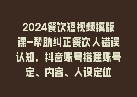 2024餐饮短视频摸版课-帮助纠正餐饮人错误认知，抖音账号搭建账号定、内容、人设定位868网课-868网课系统868网课系统