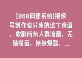 [868网课系统]视频号创作者分成的这个赛道，收割所有人群流量，无脑搬运，条条爆款，…868网课-868网课系统868网课系统