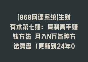 [868网课系统]生财有术第七期：复制高手赚钱方法 月入N万各种方法复盘（更新到24年0410）868网课-868网课系统868网课系统