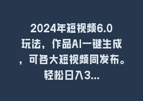 2024年短视频6.0玩法，作品AI一键生成，可各大短视频同发布。轻松日入3…868网课-868网课系统868网课系统