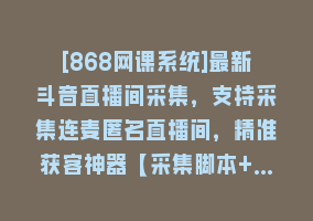 [868网课系统]最新斗音直播间采集，支持采集连麦匿名直播间，精准获客神器【采集脚本+…868网课-868网课系统868网课系统