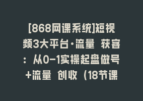 [868网课系统]短视频3大平台·流量 获客：从0-1实操起盘做号+流量 创收（18节课）868网课-868网课系统868网课系统