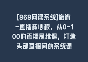 [868网课系统]旅游-直播核心板，从0-100的直播思维课，打造头部直播间的系统课868网课-868网课系统868网课系统