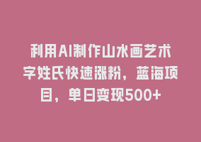 利用AI制作山水画艺术字姓氏快速涨粉，蓝海项目，单日变现500+868网课-868网课系统868网课系统