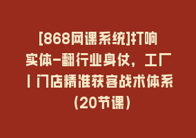 [868网课系统]打响实体-翻行业身仗，工厂｜门店精准获客战术体系（20节课）868网课-868网课系统868网课系统