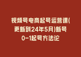 视频号电商起号运营课(更新到24年5月)新号0-1起号方法论868网课-868网课系统868网课系统