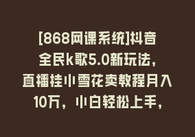 [868网课系统]抖音全民k歌5.0新玩法，直播挂小雪花卖教程月入10万，小白轻松上手，保…868网课-868网课系统868网课系统