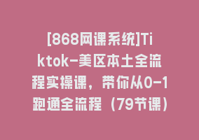 [868网课系统]Tiktok-美区本土全流程实操课，带你从0-1跑通全流程（79节课）868网课-868网课系统868网课系统