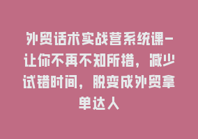 外贸话术实战营系统课-让你不再不知所措，减少试错时间，脱变成外贸拿单达人868网课-868网课系统868网课系统