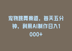 宠物跳舞赛道，每天五分钟，利用AI制作日入1000+868网课-868网课系统868网课系统