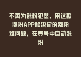 不再为涨粉犯愁，用这款涨粉APP解决你的涨粉难问题，在养号中自动涨粉868网课-868网课系统868网课系统