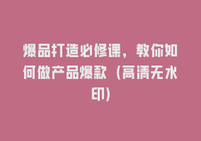 爆品打造必修课，教你如何做产品爆款（高清无水印）868网课-868网课系统868网课系统