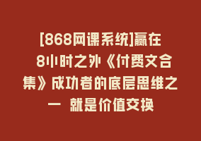 [868网课系统]赢在 8小时之外《付费文合集》成功者的底层思维之一 就是价值交换868网课-868网课系统868网课系统