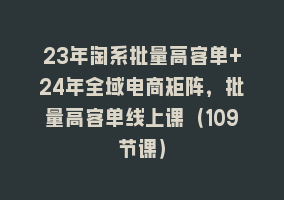 23年淘系批量高客单+24年全域电商矩阵，批量高客单线上课（109节课）868网课-868网课系统868网课系统