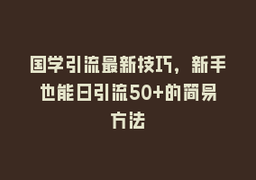 国学引流最新技巧，新手也能日引流50+的简易方法868网课-868网课系统868网课系统