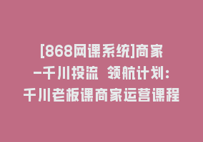 [868网课系统]商家-千川投流 领航计划：千川老板课商家运营课程868网课-868网课系统868网课系统