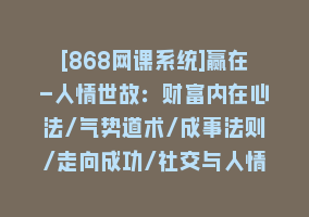 [868网课系统]赢在-人情世故：财富内在心法/气势道术/成事法则/走向成功/社交与人情策略868网课-868网课系统868网课系统