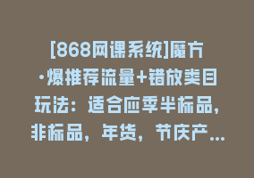 [868网课系统]魔方·爆推荐流量+错放类目玩法：适合应季半标品，非标品，年货，节庆产…868网课-868网课系统868网课系统