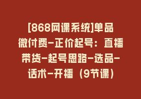 [868网课系统]单品微付费-正价起号：直播带货-起号思路-选品-话术-开播（9节课）868网课-868网课系统868网课系统