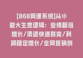 [868网课系统]从小做大生意逻辑：业绩翻倍增长/渠道快速裂变/利润稳定增长/全网营销创新868网课-868网课系统868网课系统