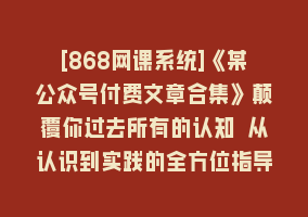 [868网课系统]《某公众号付费文章合集》颠覆你过去所有的认知 从认识到实践的全方位指导868网课-868网课系统868网课系统