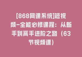 [868网课系统]短视频-全能必修课程：从新手到高手进阶之路（63节视频课）868网课-868网课系统868网课系统