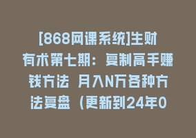 [868网课系统]生财有术第七期：复制高手赚钱方法 月入N万各种方法复盘（更新到24年0313）868网课-868网课系统868网课系统