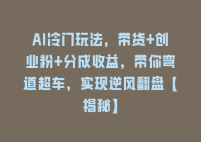 AI冷门玩法，带货+创业粉+分成收益，带你弯道超车，实现逆风翻盘【揭秘】868网课-868网课系统868网课系统