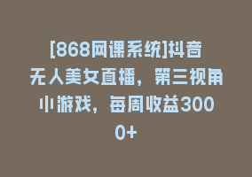 [868网课系统]抖音无人美女直播，第三视角小游戏，每周收益3000+868网课-868网课系统868网课系统