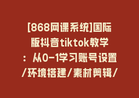 [868网课系统]国际版抖音tiktok教学：从0-1学习账号设置/环境搭建/素材剪辑/等等/70节868网课-868网课系统868网课系统