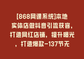 [868网课系统]本地实体店做抖音引流获客，打造网红店铺，提升曝光，打造爆款-137节无水印868网课-868网课系统868网课系统