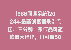 [868网课系统]2024年最新创富语录引流法，三分钟一条作品可矩阵放大操作，日引流500…868网课-868网课系统868网课系统