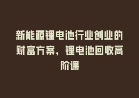 新能源锂电池行业创业的财富方案，锂电池回收高阶课868网课-868网课系统868网课系统