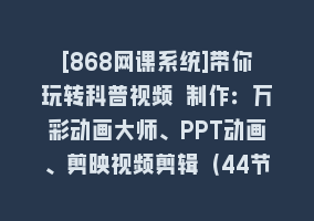 [868网课系统]带你玩转科普视频 制作：万彩动画大师、PPT动画、剪映视频剪辑（44节课）868网课-868网课系统868网课系统