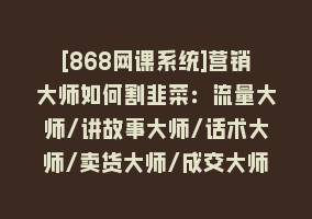 [868网课系统]营销大师如何割韭菜：流量大师/讲故事大师/话术大师/卖货大师/成交大师/…868网课-868网课系统868网课系统