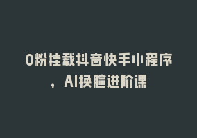 0粉挂载抖音快手小程序，AI换脸进阶课868网课-868网课系统868网课系统