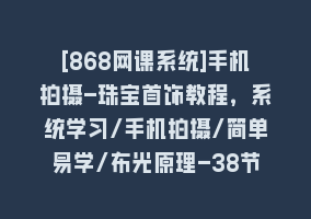 [868网课系统]手机拍摄-珠宝首饰教程，系统学习/手机拍摄/简单易学/布光原理-38节无水印868网课-868网课系统868网课系统