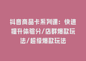 抖音商品卡系列课：快速提升体验分/店群爆款玩法/超级爆款玩法868网课-868网课系统868网课系统