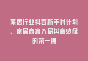 家居行业抖音新手村计划，家居商家入局抖音必修的第一课868网课-868网课系统868网课系统