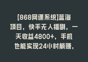 [868网课系统]蓝海项目，快手无人播剧，一天收益4800+，手机也能实现24小时躺赚，无脑…868网课-868网课系统868网课系统