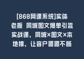 [868网课系统]实体老板 同城图文爆单引流实战课，同城×图文×本地推，让客户源源不断868网课-868网课系统868网课系统